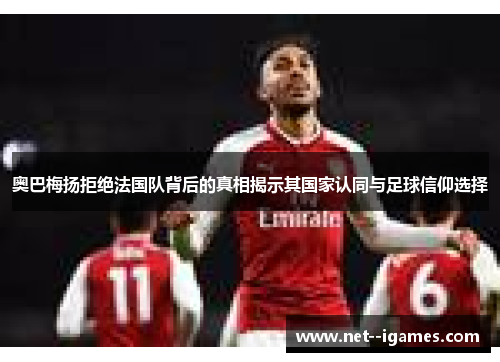 奥巴梅扬拒绝法国队背后的真相揭示其国家认同与足球信仰选择 奥巴梅扬拒绝法国队背后的真相揭示其国家认同与足球信仰选择