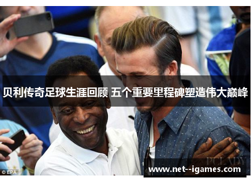 贝利传奇足球生涯回顾 五个重要里程碑塑造伟大巅峰