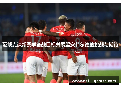 范戴克谈新赛季备战目标并展望安菲尔德的挑战与期待 范戴克谈新赛季备战目标并展望安菲尔德的挑战与期待