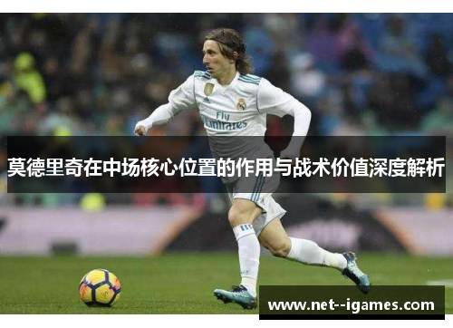 莫德里奇在中场核心位置的作用与战术价值深度解析 莫德里奇在中场核心位置的作用与战术价值深度解析