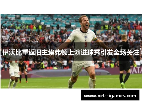 伊沃比重返旧主埃弗顿上演进球秀引发全场关注 伊沃比重返旧主埃弗顿上演进球秀引发全场关注