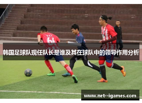 韩国足球队现任队长是谁及其在球队中的领导作用分析