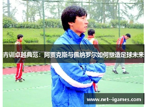 青训卓越典范：阿贾克斯与佩纳罗尔如何塑造足球未来