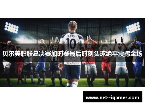 贝尔美职联总决赛加时赛最后时刻头球绝平震撼全场